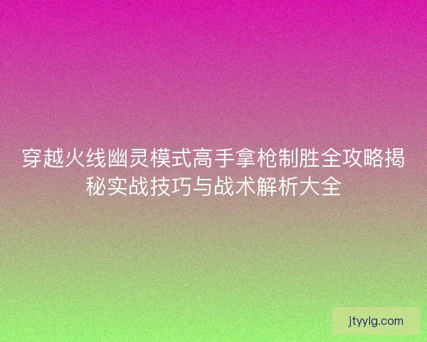 穿越火线幽灵模式高手拿枪制胜全攻略揭秘实战技巧与战术解析大全