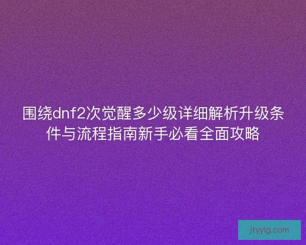 围绕dnf2次觉醒多少级详细解析升级条件与流程指南新手必看全面攻略