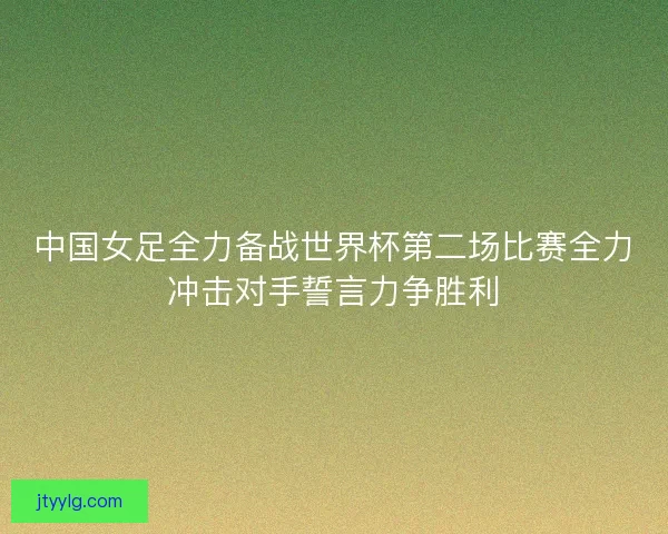 中国女足全力备战世界杯第二场比赛全力冲击对手誓言力争胜利