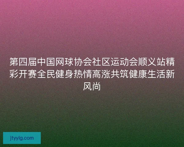 第四届中国网球协会社区运动会顺义站精彩开赛全民健身热情高涨共筑健康生活新风尚