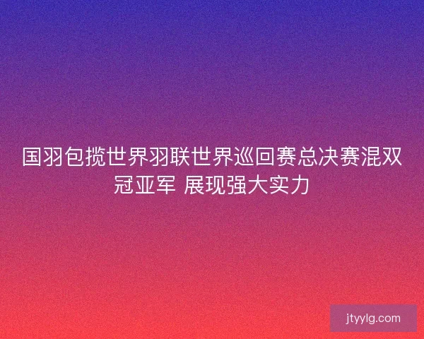国羽包揽世界羽联世界巡回赛总决赛混双冠亚军 展现强大实力