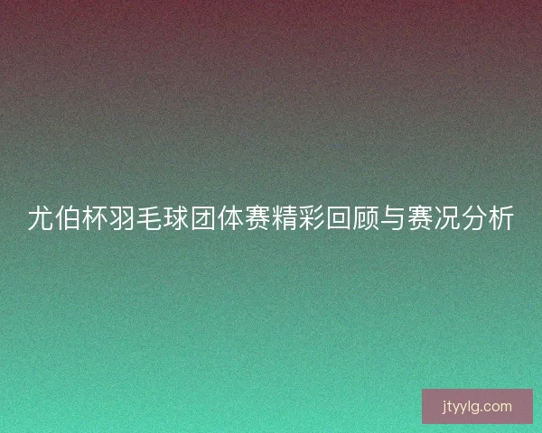 尤伯杯羽毛球团体赛精彩回顾与赛况分析