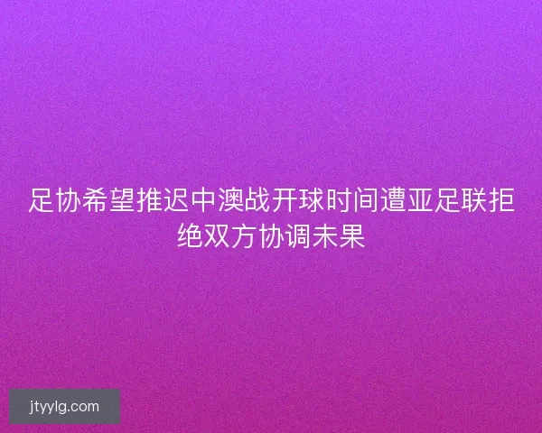 足协希望推迟中澳战开球时间遭亚足联拒绝双方协调未果