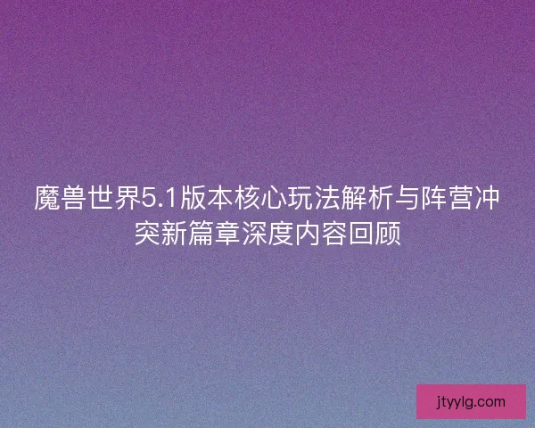 魔兽世界5.1版本核心玩法解析与阵营冲突新篇章深度内容回顾