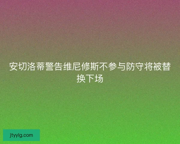 安切洛蒂警告维尼修斯不参与防守将被替换下场