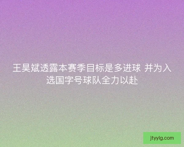 王昊斌透露本赛季目标是多进球 并为入选国字号球队全力以赴