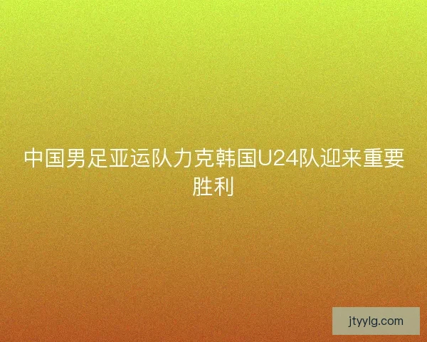 中国男足亚运队力克韩国U24队迎来重要胜利