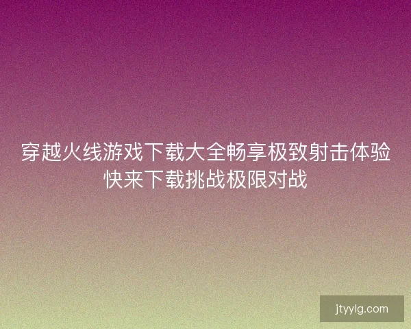 穿越火线游戏下载大全畅享极致射击体验快来下载挑战极限对战